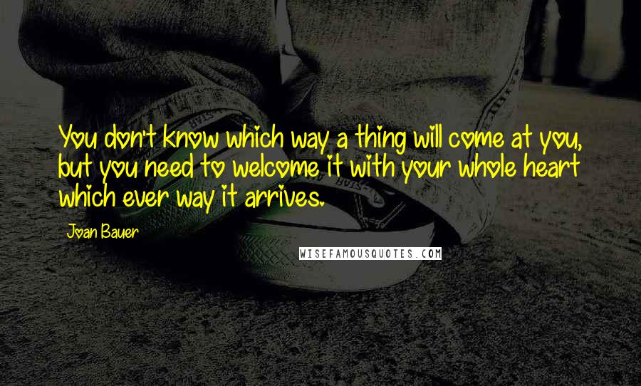 Joan Bauer Quotes: You don't know which way a thing will come at you, but you need to welcome it with your whole heart which ever way it arrives.