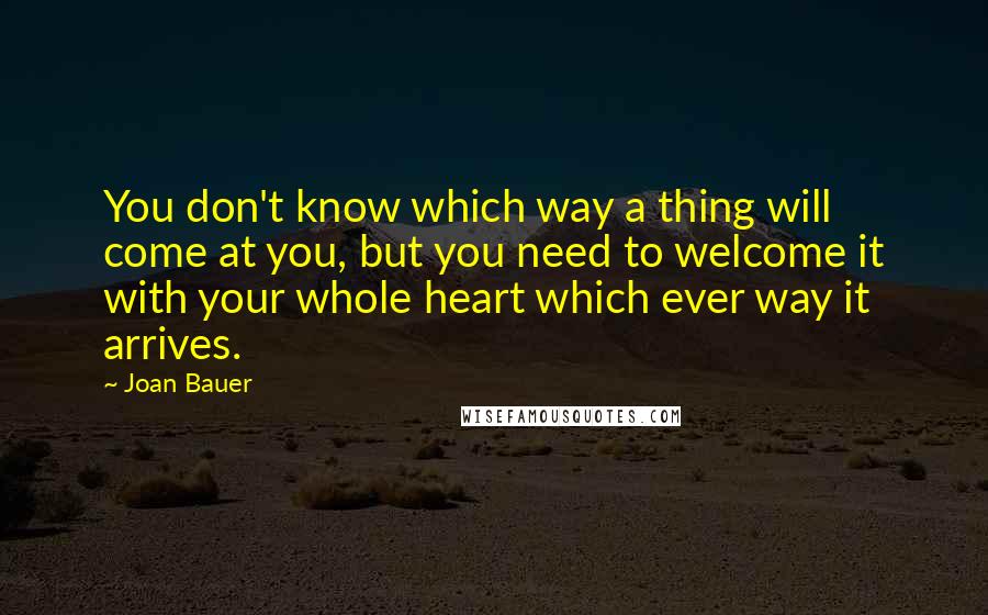 Joan Bauer Quotes: You don't know which way a thing will come at you, but you need to welcome it with your whole heart which ever way it arrives.