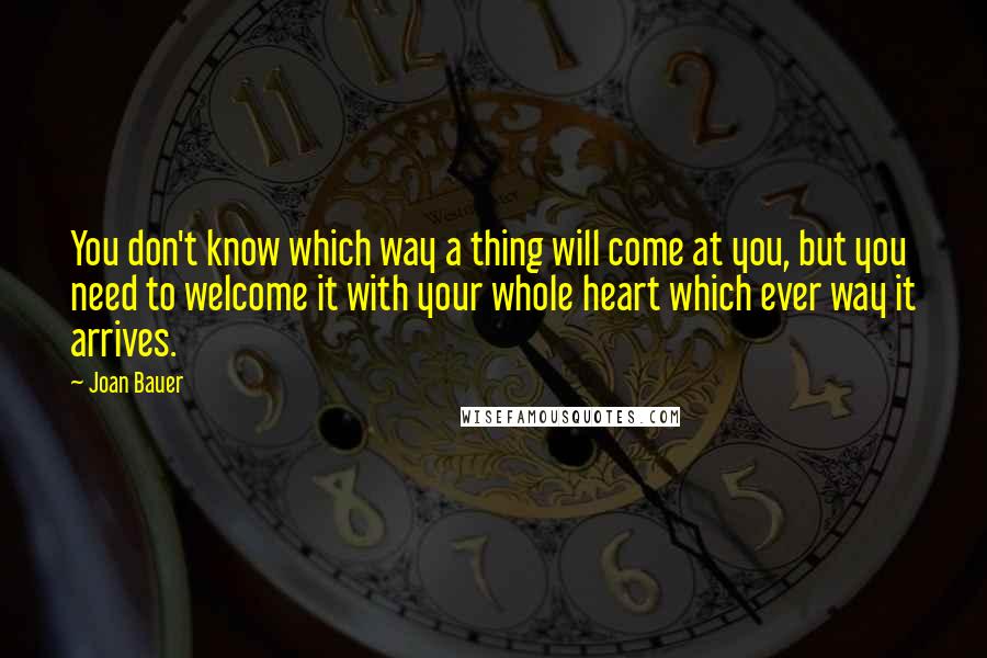 Joan Bauer Quotes: You don't know which way a thing will come at you, but you need to welcome it with your whole heart which ever way it arrives.