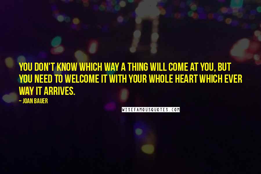 Joan Bauer Quotes: You don't know which way a thing will come at you, but you need to welcome it with your whole heart which ever way it arrives.