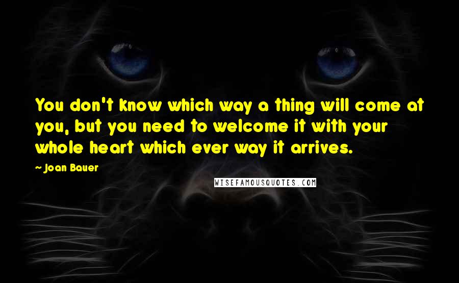 Joan Bauer Quotes: You don't know which way a thing will come at you, but you need to welcome it with your whole heart which ever way it arrives.