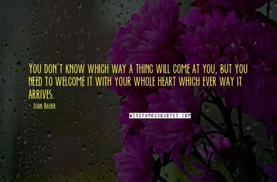 Joan Bauer Quotes: You don't know which way a thing will come at you, but you need to welcome it with your whole heart which ever way it arrives.