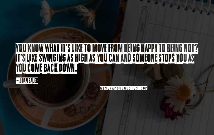 Joan Bauer Quotes: You know what it's like to move from being happy to being not? It's like swinging as high as you can and someone stops you as you come back down.