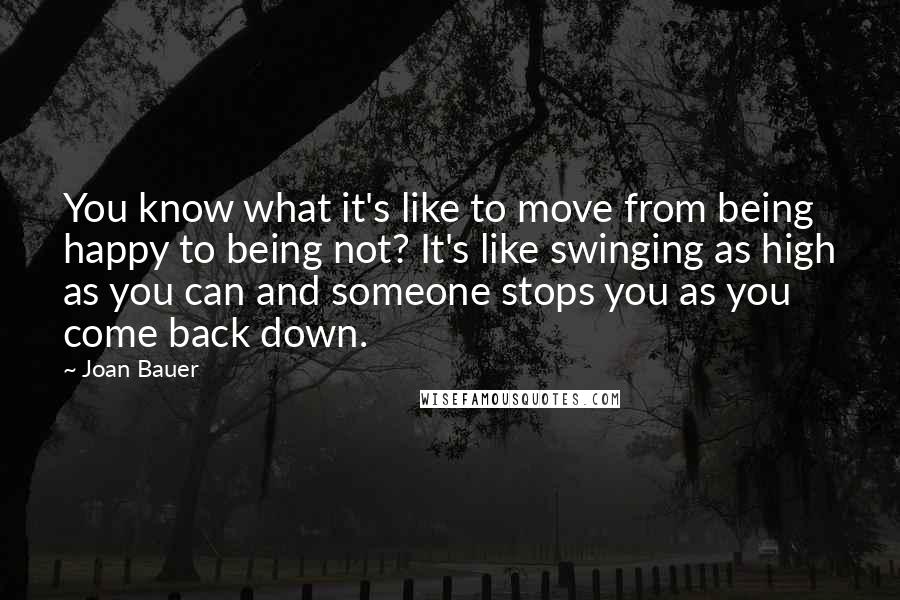 Joan Bauer Quotes: You know what it's like to move from being happy to being not? It's like swinging as high as you can and someone stops you as you come back down.