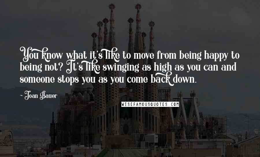 Joan Bauer Quotes: You know what it's like to move from being happy to being not? It's like swinging as high as you can and someone stops you as you come back down.