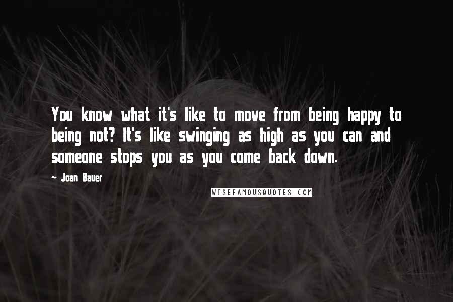 Joan Bauer Quotes: You know what it's like to move from being happy to being not? It's like swinging as high as you can and someone stops you as you come back down.