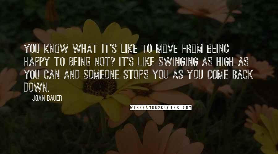 Joan Bauer Quotes: You know what it's like to move from being happy to being not? It's like swinging as high as you can and someone stops you as you come back down.