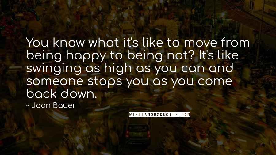 Joan Bauer Quotes: You know what it's like to move from being happy to being not? It's like swinging as high as you can and someone stops you as you come back down.