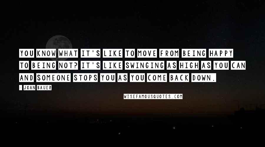 Joan Bauer Quotes: You know what it's like to move from being happy to being not? It's like swinging as high as you can and someone stops you as you come back down.