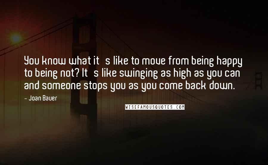 Joan Bauer Quotes: You know what it's like to move from being happy to being not? It's like swinging as high as you can and someone stops you as you come back down.