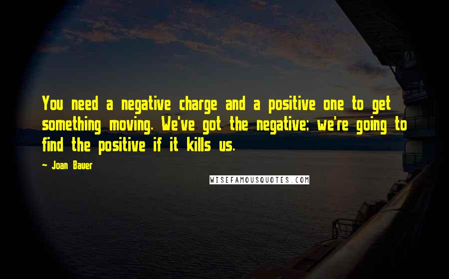 Joan Bauer Quotes: You need a negative charge and a positive one to get something moving. We've got the negative; we're going to find the positive if it kills us.
