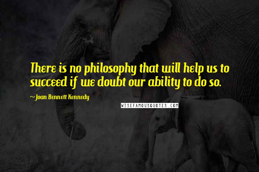 Joan Bennett Kennedy Quotes: There is no philosophy that will help us to succeed if we doubt our ability to do so.