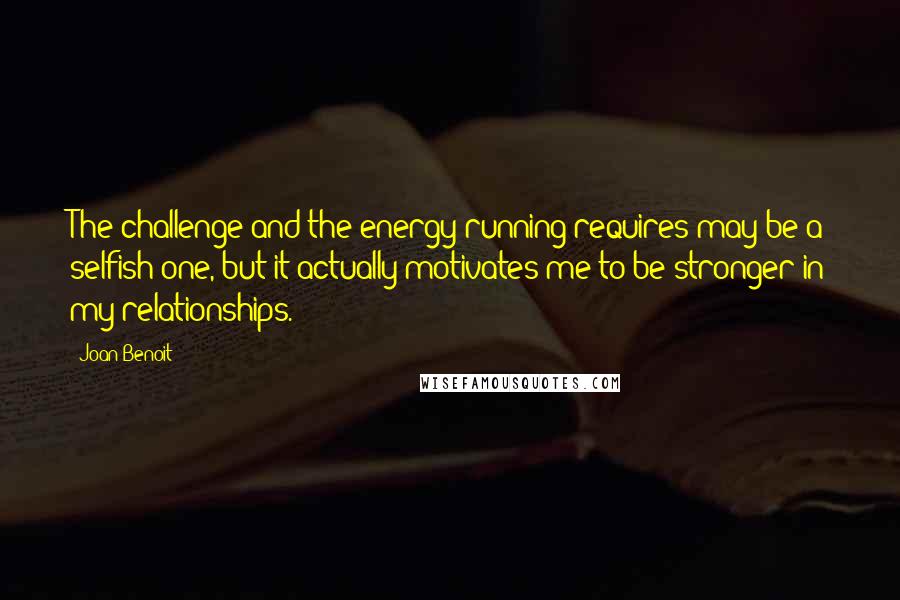 Joan Benoit Quotes: The challenge and the energy running requires may be a selfish one, but it actually motivates me to be stronger in my relationships.