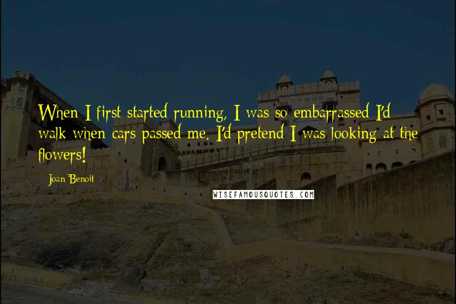 Joan Benoit Quotes: When I first started running, I was so embarrassed I'd walk when cars passed me. I'd pretend I was looking at the flowers!