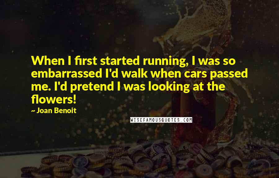 Joan Benoit Quotes: When I first started running, I was so embarrassed I'd walk when cars passed me. I'd pretend I was looking at the flowers!