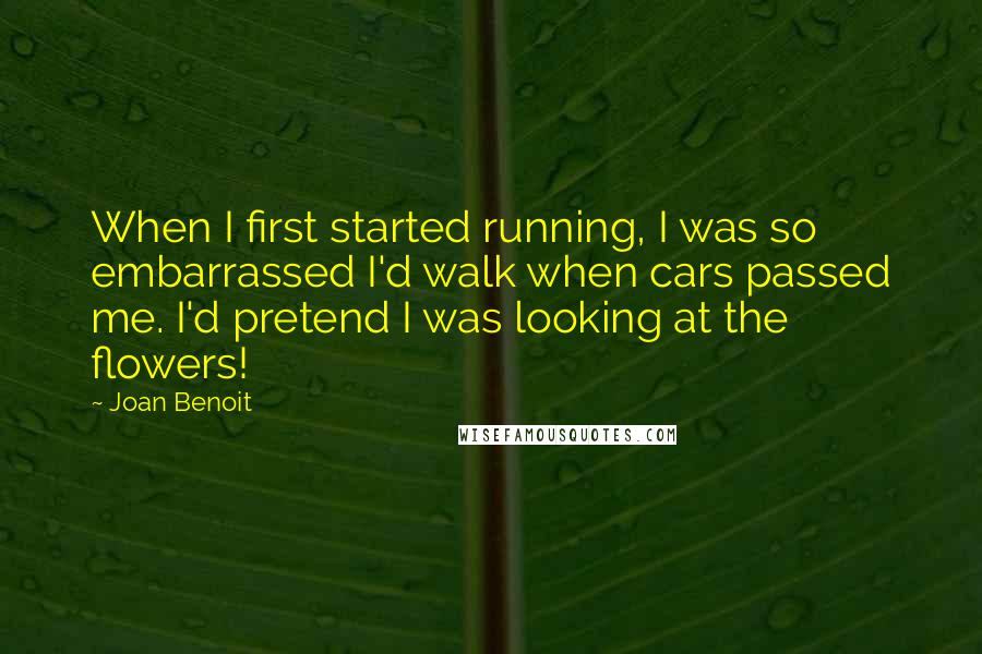 Joan Benoit Quotes: When I first started running, I was so embarrassed I'd walk when cars passed me. I'd pretend I was looking at the flowers!