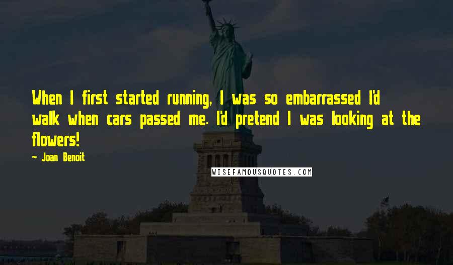 Joan Benoit Quotes: When I first started running, I was so embarrassed I'd walk when cars passed me. I'd pretend I was looking at the flowers!