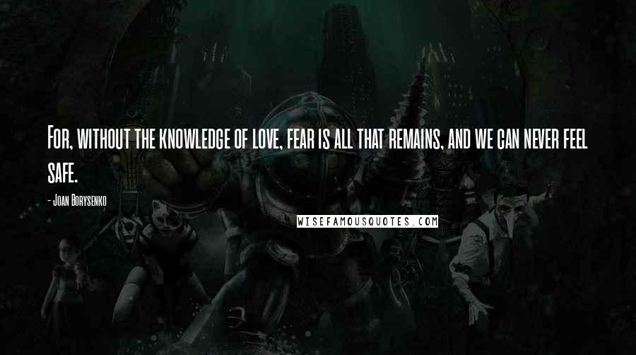 Joan Borysenko Quotes: For, without the knowledge of love, fear is all that remains, and we can never feel safe.