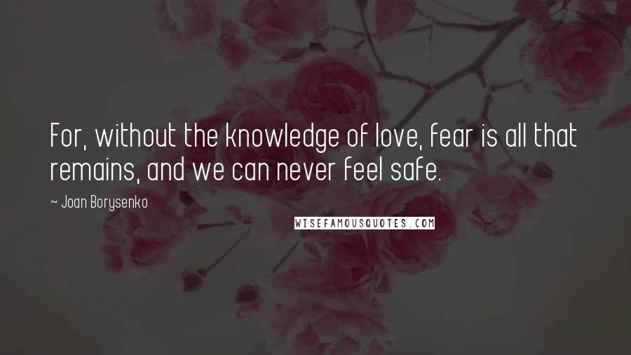 Joan Borysenko Quotes: For, without the knowledge of love, fear is all that remains, and we can never feel safe.