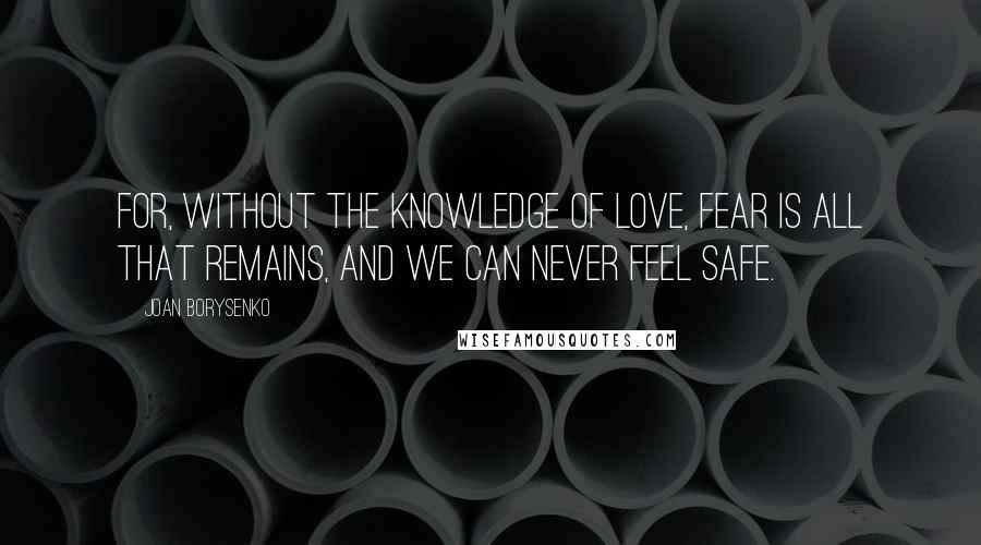 Joan Borysenko Quotes: For, without the knowledge of love, fear is all that remains, and we can never feel safe.