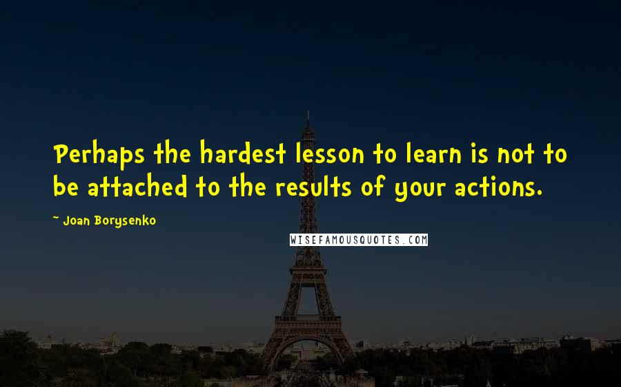 Joan Borysenko Quotes: Perhaps the hardest lesson to learn is not to be attached to the results of your actions.