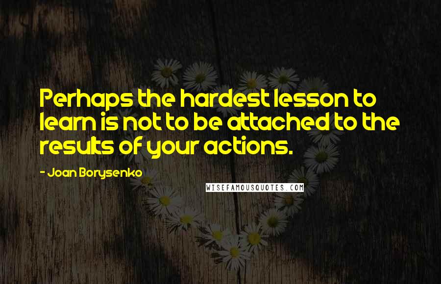 Joan Borysenko Quotes: Perhaps the hardest lesson to learn is not to be attached to the results of your actions.