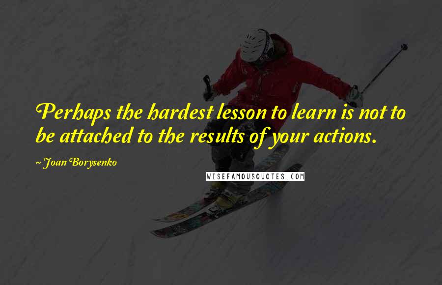 Joan Borysenko Quotes: Perhaps the hardest lesson to learn is not to be attached to the results of your actions.