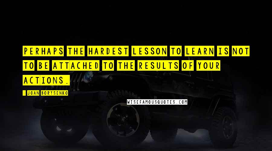 Joan Borysenko Quotes: Perhaps the hardest lesson to learn is not to be attached to the results of your actions.