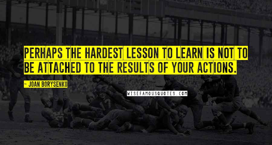 Joan Borysenko Quotes: Perhaps the hardest lesson to learn is not to be attached to the results of your actions.