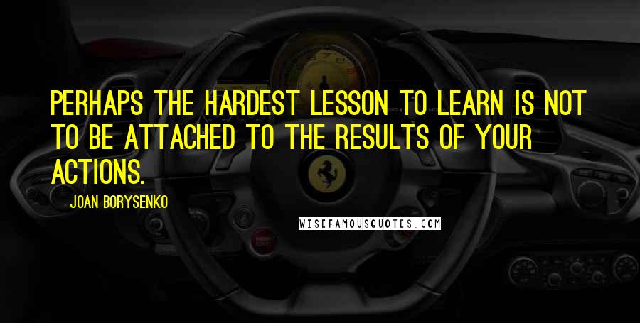 Joan Borysenko Quotes: Perhaps the hardest lesson to learn is not to be attached to the results of your actions.