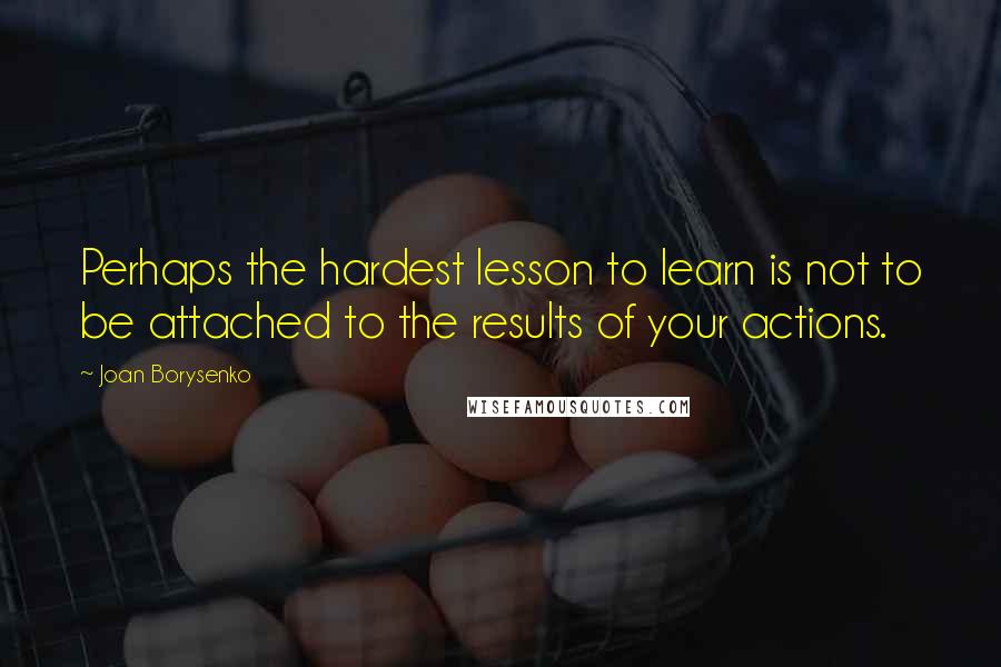 Joan Borysenko Quotes: Perhaps the hardest lesson to learn is not to be attached to the results of your actions.