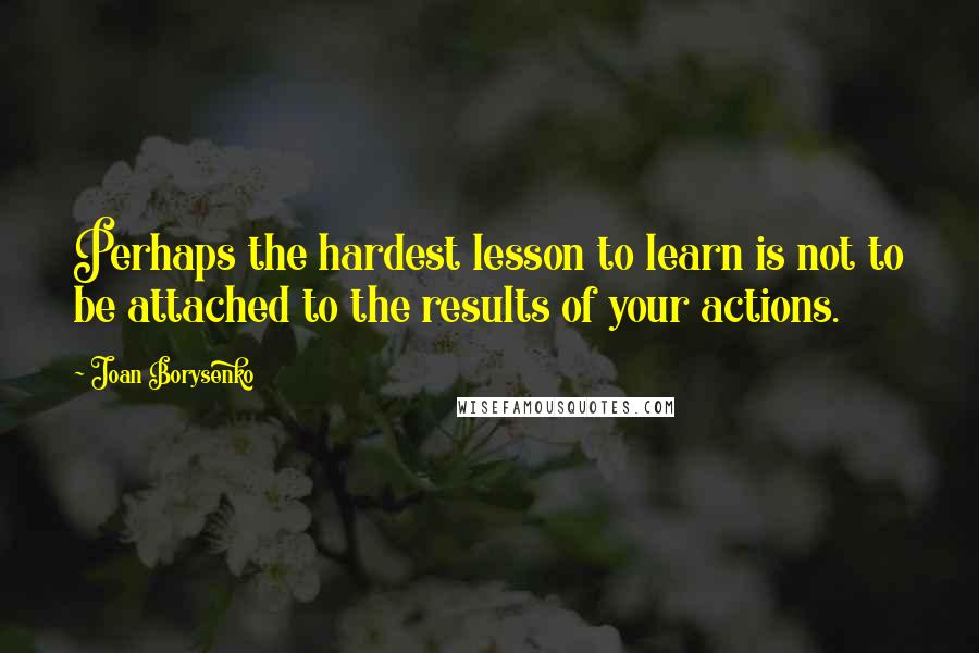 Joan Borysenko Quotes: Perhaps the hardest lesson to learn is not to be attached to the results of your actions.