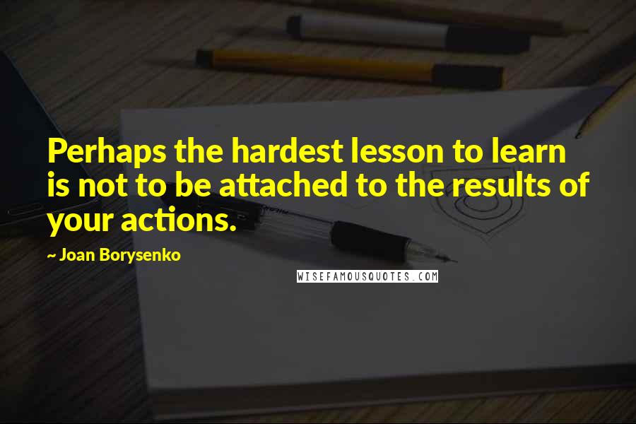 Joan Borysenko Quotes: Perhaps the hardest lesson to learn is not to be attached to the results of your actions.