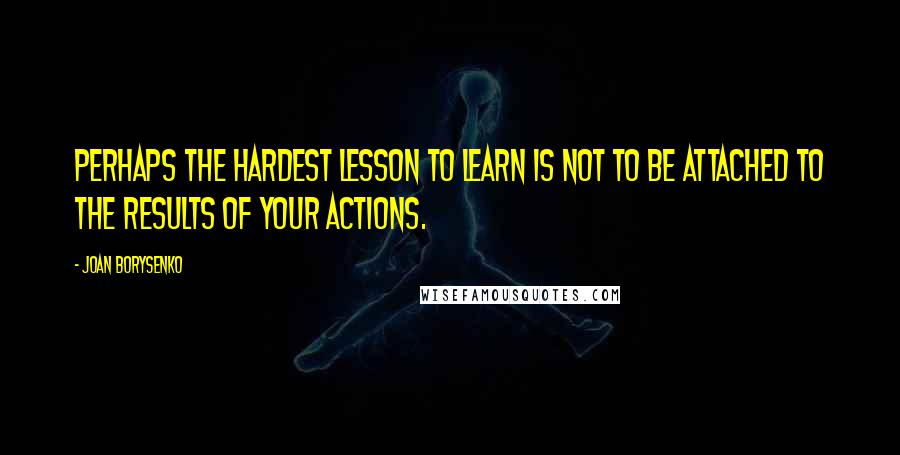 Joan Borysenko Quotes: Perhaps the hardest lesson to learn is not to be attached to the results of your actions.