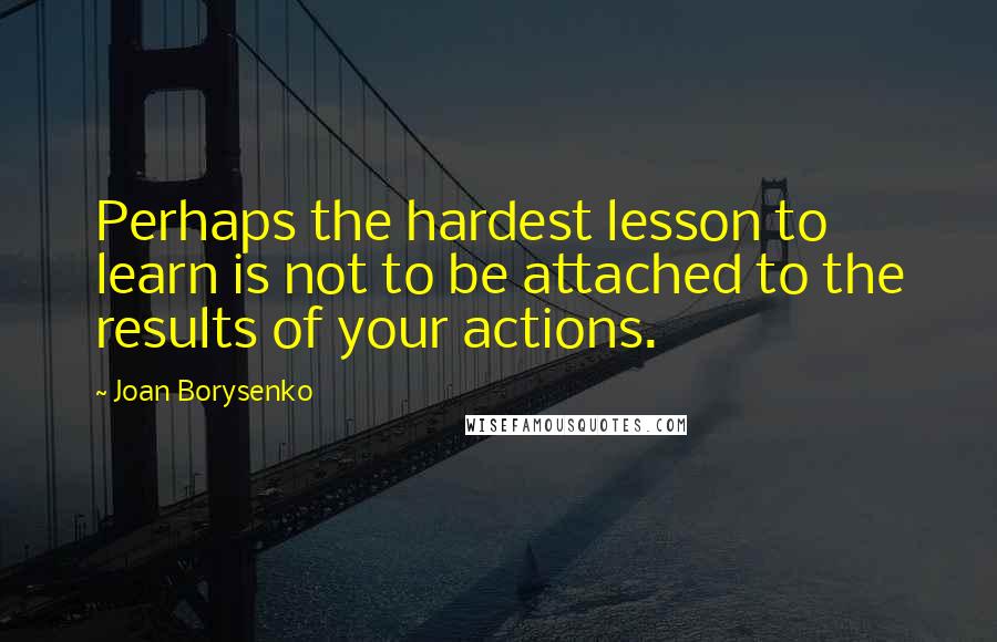 Joan Borysenko Quotes: Perhaps the hardest lesson to learn is not to be attached to the results of your actions.