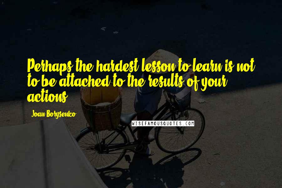 Joan Borysenko Quotes: Perhaps the hardest lesson to learn is not to be attached to the results of your actions.