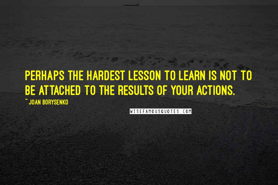 Joan Borysenko Quotes: Perhaps the hardest lesson to learn is not to be attached to the results of your actions.