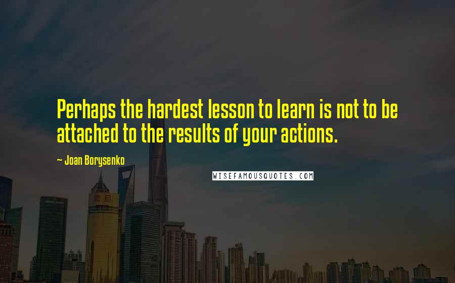 Joan Borysenko Quotes: Perhaps the hardest lesson to learn is not to be attached to the results of your actions.