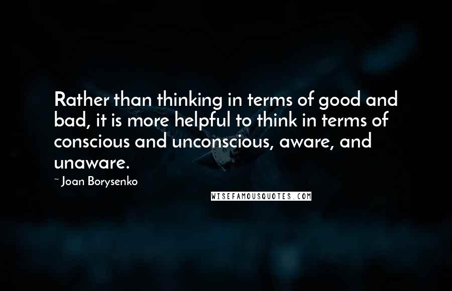 Joan Borysenko Quotes: Rather than thinking in terms of good and bad, it is more helpful to think in terms of conscious and unconscious, aware, and unaware.