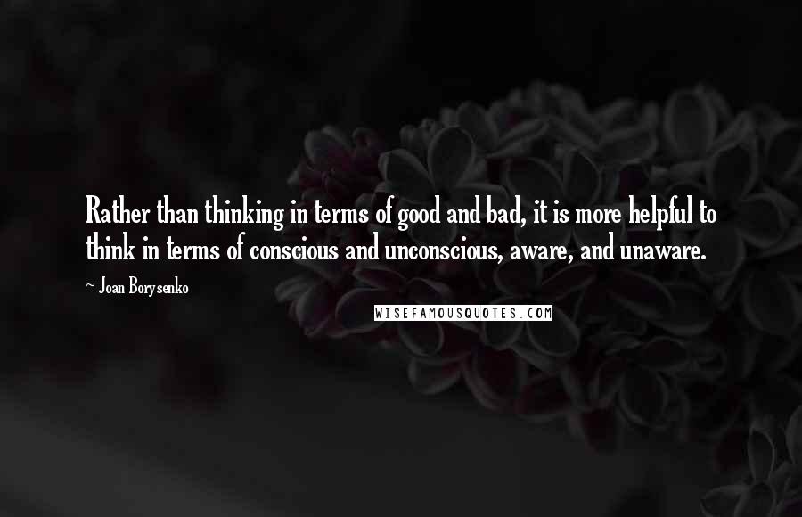 Joan Borysenko Quotes: Rather than thinking in terms of good and bad, it is more helpful to think in terms of conscious and unconscious, aware, and unaware.