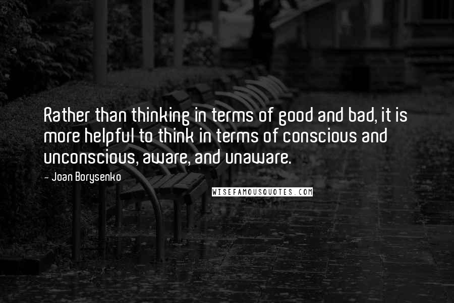 Joan Borysenko Quotes: Rather than thinking in terms of good and bad, it is more helpful to think in terms of conscious and unconscious, aware, and unaware.