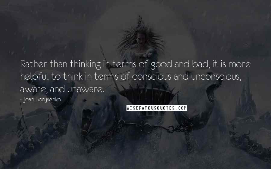 Joan Borysenko Quotes: Rather than thinking in terms of good and bad, it is more helpful to think in terms of conscious and unconscious, aware, and unaware.
