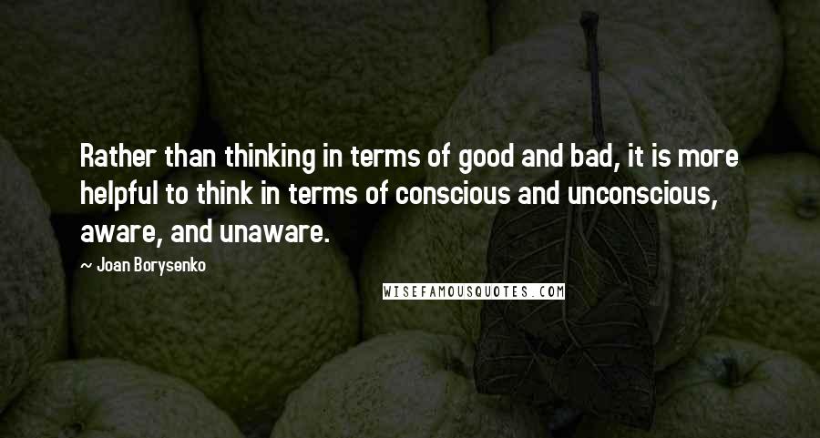 Joan Borysenko Quotes: Rather than thinking in terms of good and bad, it is more helpful to think in terms of conscious and unconscious, aware, and unaware.