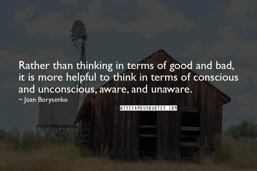 Joan Borysenko Quotes: Rather than thinking in terms of good and bad, it is more helpful to think in terms of conscious and unconscious, aware, and unaware.