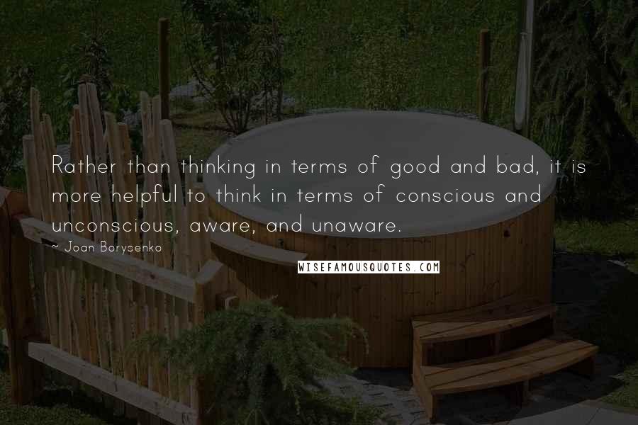 Joan Borysenko Quotes: Rather than thinking in terms of good and bad, it is more helpful to think in terms of conscious and unconscious, aware, and unaware.