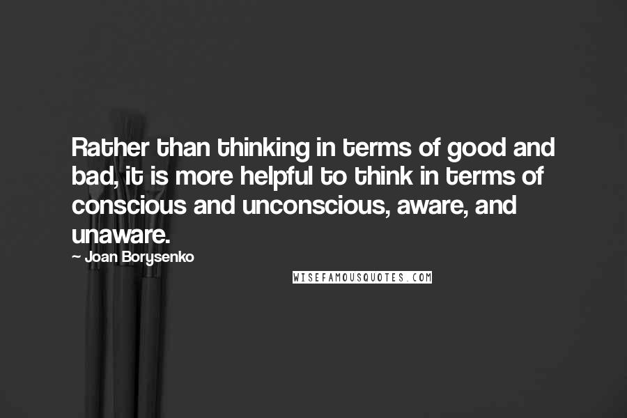 Joan Borysenko Quotes: Rather than thinking in terms of good and bad, it is more helpful to think in terms of conscious and unconscious, aware, and unaware.