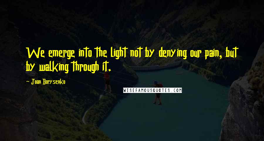 Joan Borysenko Quotes: We emerge into the light not by denying our pain, but by walking through it.