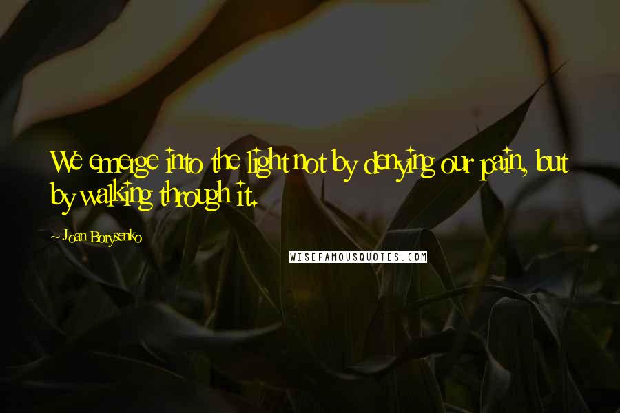 Joan Borysenko Quotes: We emerge into the light not by denying our pain, but by walking through it.