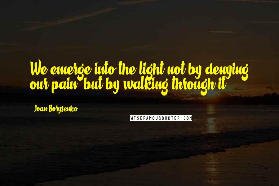 Joan Borysenko Quotes: We emerge into the light not by denying our pain, but by walking through it.