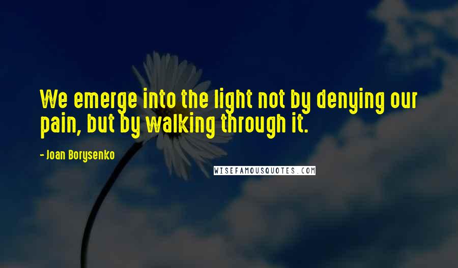 Joan Borysenko Quotes: We emerge into the light not by denying our pain, but by walking through it.